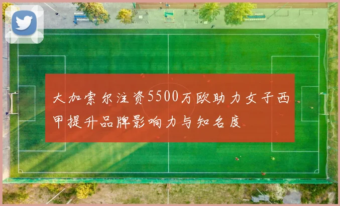 大加索尔注资5500万欧助力女子西甲提升品牌影响力与知名度