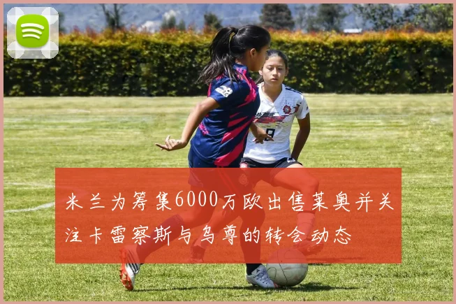 米兰为筹集6000万欧出售莱奥并关注卡雷察斯与乌尊的转会动态