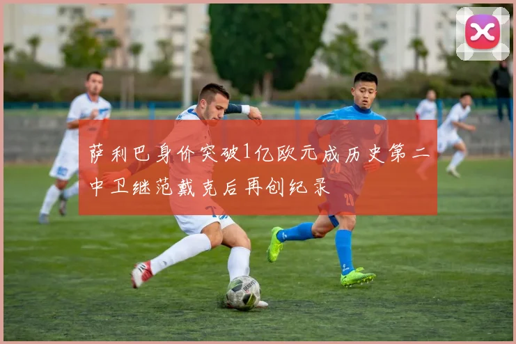 萨利巴身价突破1亿欧元成历史第二中卫继范戴克后再创纪录