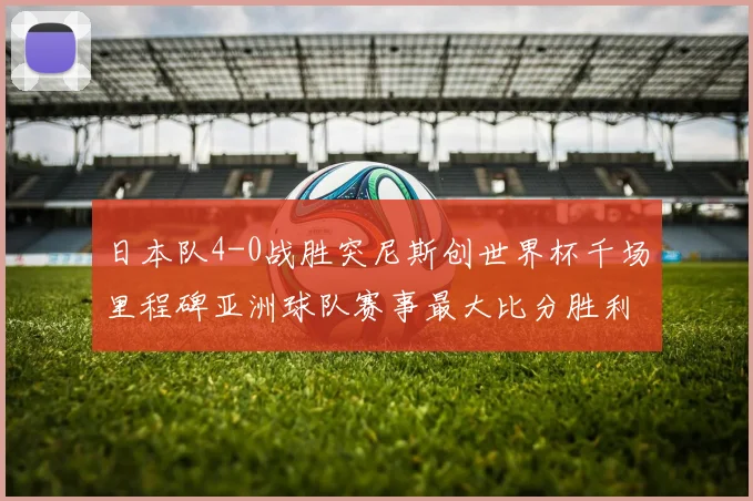 日本队4-0战胜突尼斯创世界杯千场里程碑亚洲球队赛事最大比分胜利