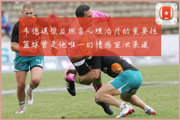 韦德退役后坦言心理治疗的重要性篮球曾是他唯一的情感宣泄渠道