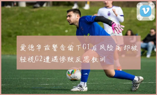 爱德华兹警告偷下G1后风险高却被轻视G2遭遇惨败反思教训