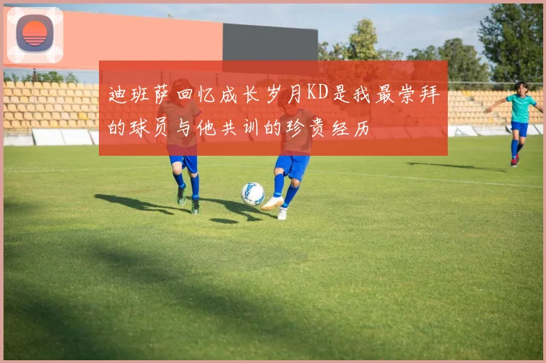 迪班萨回忆成长岁月KD是我最崇拜的球员与他共训的珍贵经历