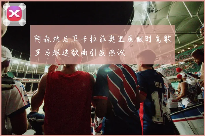 阿森纳后卫卡拉菲奥里度假时高歌罗马球迷歌曲引发热议