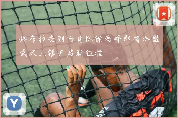 姆布拉告别河南队徐浩峰即将加盟武汉三镇开启新征程
