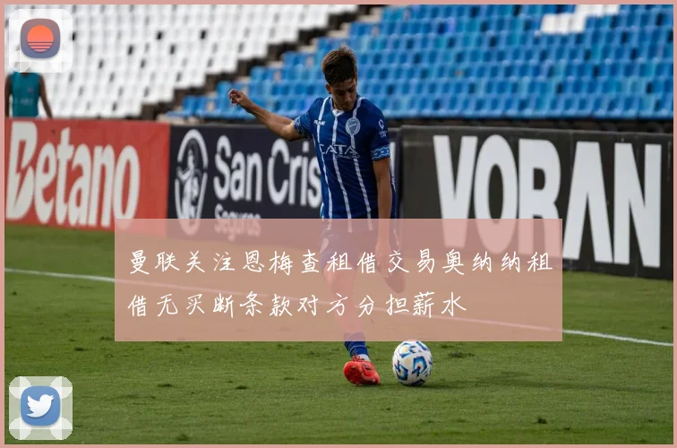 曼联关注恩梅查租借交易奥纳纳租借无买断条款对方分担薪水