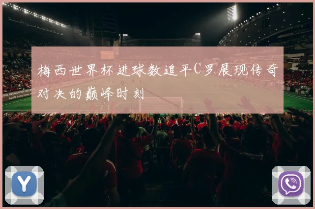 梅西世界杯进球数追平C罗展现传奇对决的巅峰时刻