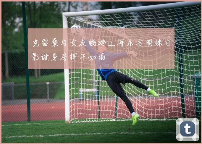 克雷桑与女友畅游上海东方明珠合影健身房挥汗如雨