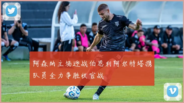 阿森纳主场迎战伯恩利阿尔特塔携队员全力争胜收官战