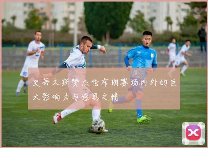 史蒂文斯赞杰伦布朗赛场内外的巨大影响力与感恩之情