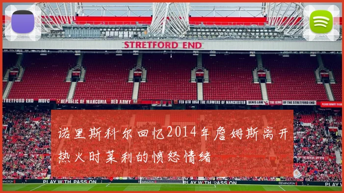 诺里斯科尔回忆2014年詹姆斯离开热火时莱利的愤怒情绪