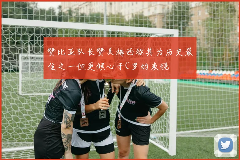 赞比亚队长赞美梅西称其为历史最佳之一但更倾心于C罗的表现