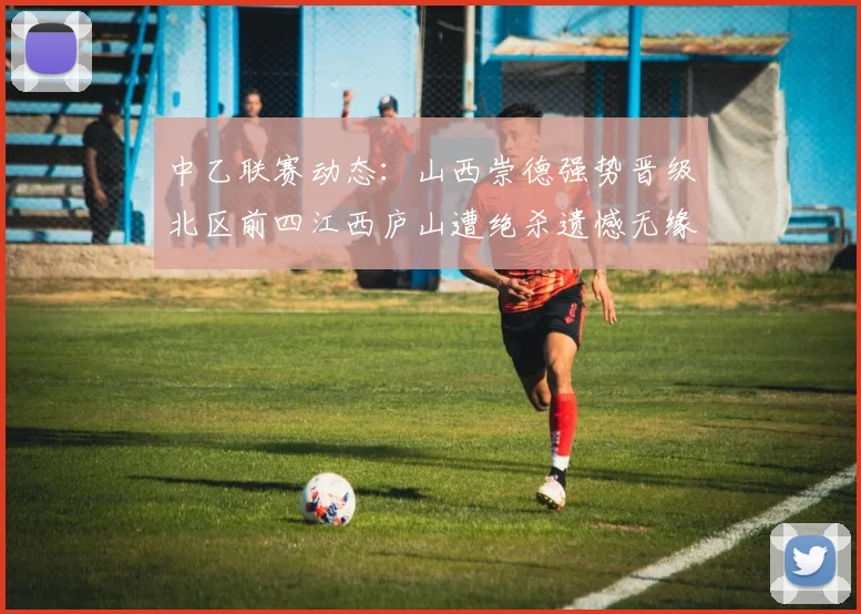 中乙联赛动态：山西崇德强势晋级北区前四江西庐山遭绝杀遗憾无缘南区前四