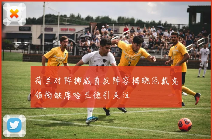荷兰对阵挪威首发阵容揭晓范戴克领衔缺席哈兰德引关注