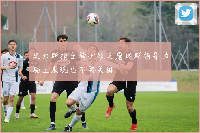 皮尔斯指出骑士缺乏詹姆斯领导力场上表现已不再关键