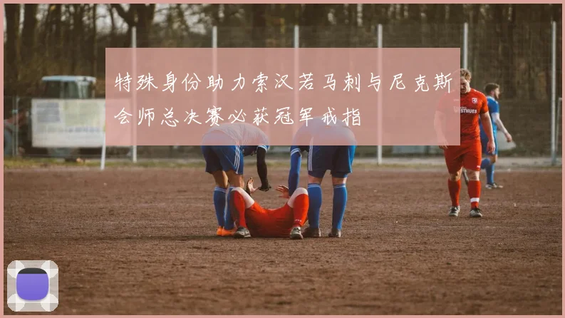 特殊身份助力索汉若马刺与尼克斯会师总决赛必获冠军戒指