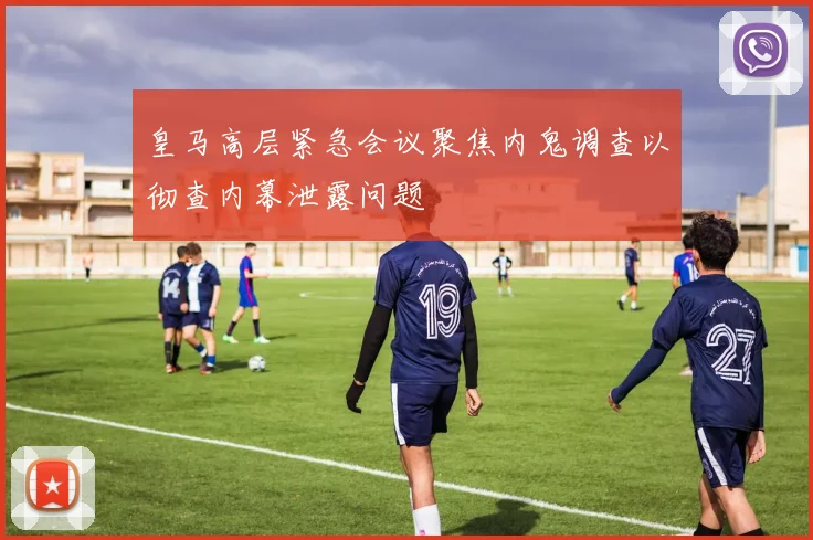 皇马高层紧急会议聚焦内鬼调查以彻查内幕泄露问题