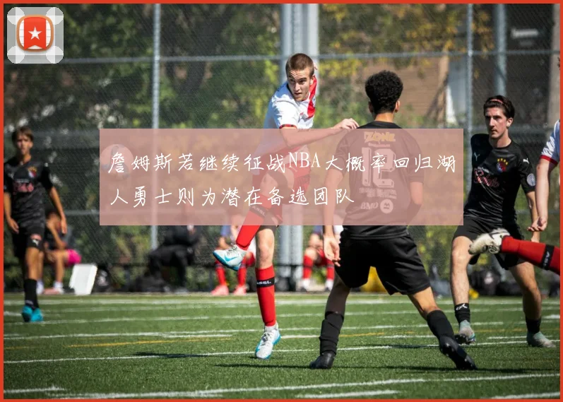 詹姆斯若继续征战NBA大概率回归湖人勇士则为潜在备选团队