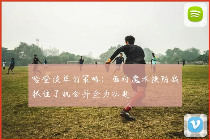 哈登谈单打策略：面对魔术换防我抓住了机会并全力以赴