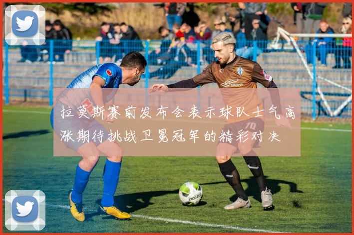 拉莫斯赛前发布会表示球队士气高涨期待挑战卫冕冠军的精彩对决