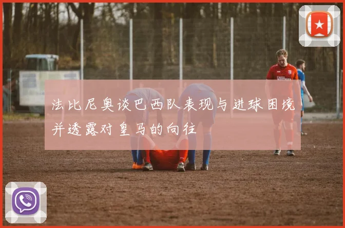 法比尼奥谈巴西队表现与进球困境并透露对皇马的向往