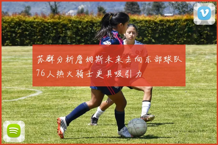 苏群分析詹姆斯未来去向东部球队76人热火骑士更具吸引力