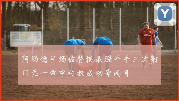 阿玛德半场被替换表现平平三次射门无一命中对抗成功率尚可