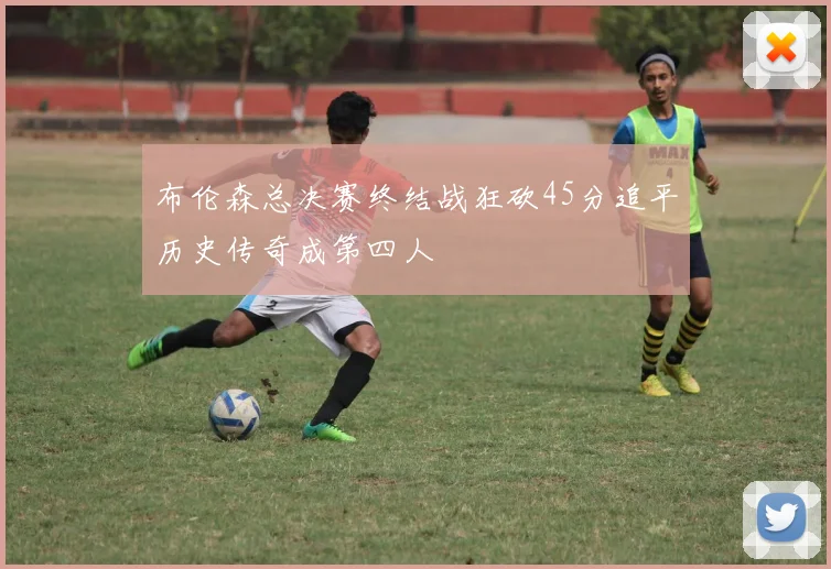 布伦森总决赛终结战狂砍45分追平历史传奇成第四人