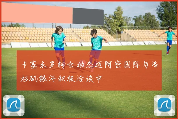 卡塞米罗转会动态迈阿密国际与洛杉矶银河积极洽谈中
