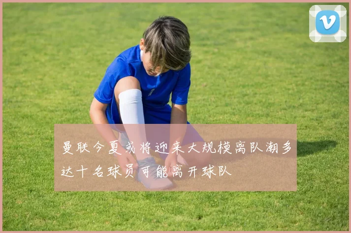 曼联今夏或将迎来大规模离队潮多达十名球员可能离开球队
