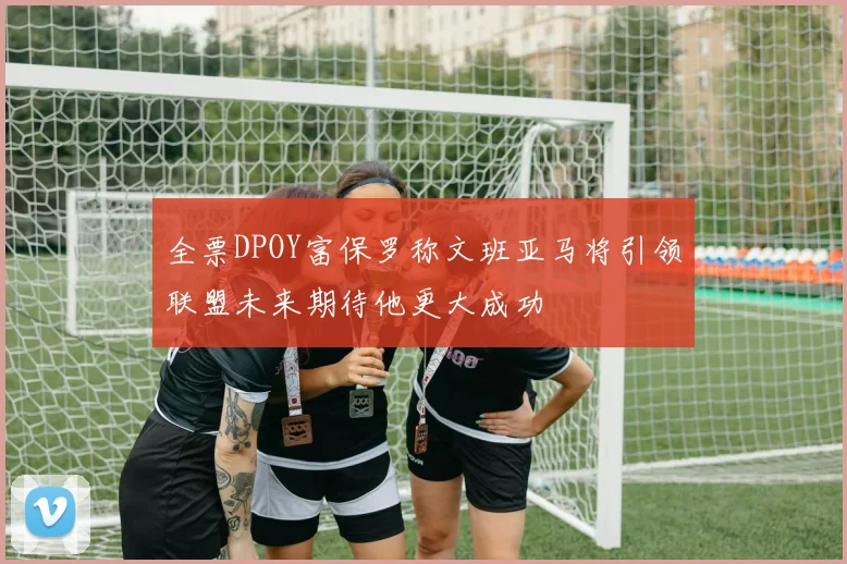 全票DPOY富保罗称文班亚马将引领联盟未来期待他更大成功