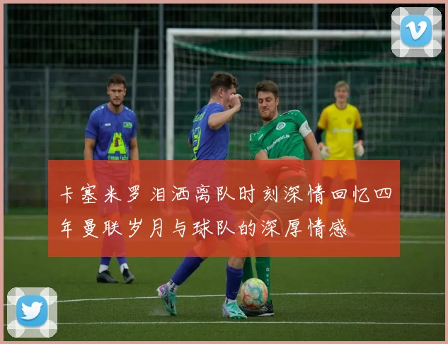 卡塞米罗泪洒离队时刻深情回忆四年曼联岁月与球队的深厚情感