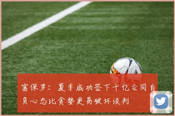 富保罗：夏季成功签下十亿合同自负心态比贪婪更易破坏谈判
