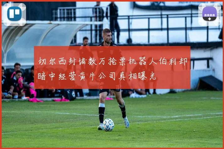 切尔西封堵数万抢票机器人伯利却暗中经营黄牛公司真相曝光